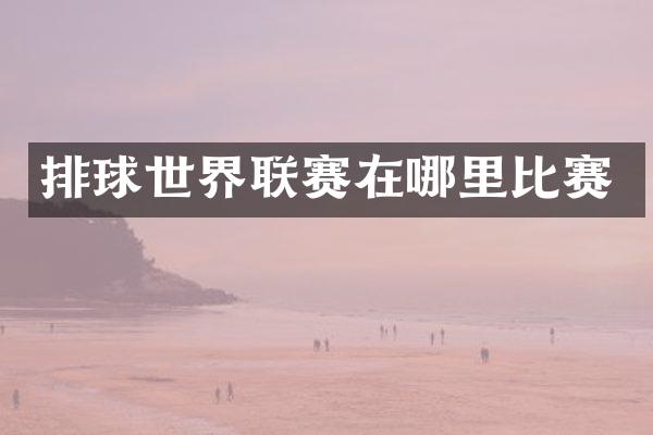 排球世界联赛在哪里比赛
