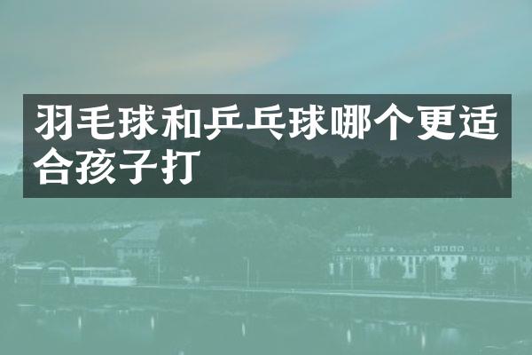 羽毛球和乒乓球哪个更适合孩子打