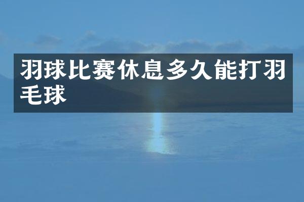 羽球比赛休息多久能打羽毛球