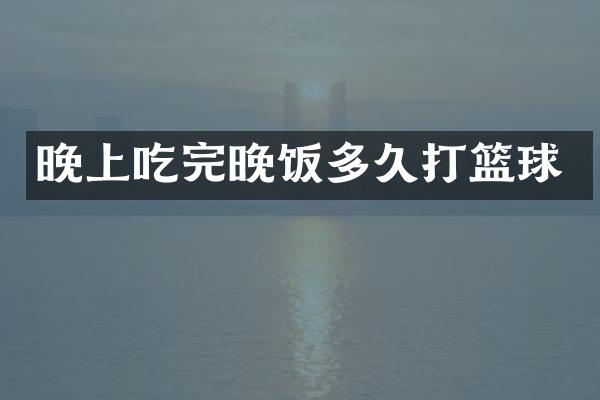 晚上吃完晚饭多久打篮球