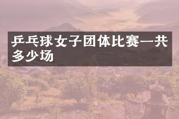 乒乓球女子团体比赛一共多少场