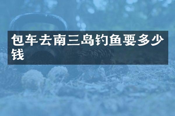 包车去南三岛钓鱼要多少钱