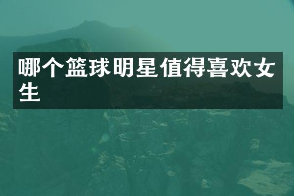 哪个篮球明星值得喜欢女生