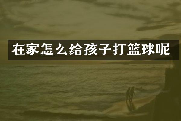 在家怎么给孩子打篮球呢