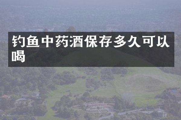 钓鱼中药酒保存多久可以喝