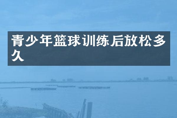 青少年篮球训练后放松多久