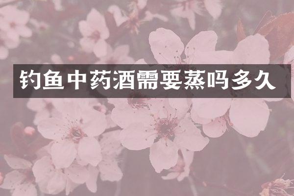 钓鱼中药酒需要蒸吗多久