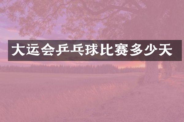 大运会乒乓球比赛多少天