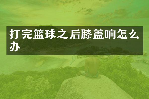打完篮球之后膝盖响怎么办