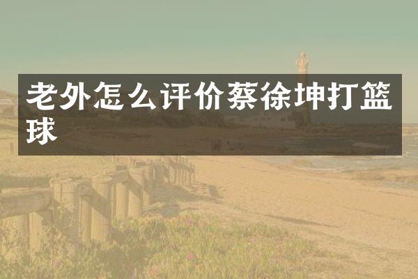 老外怎么评价蔡徐坤打篮球