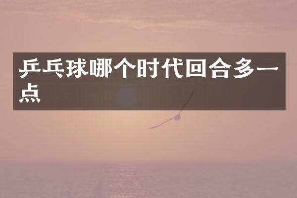 乒乓球哪个时代回合多一点