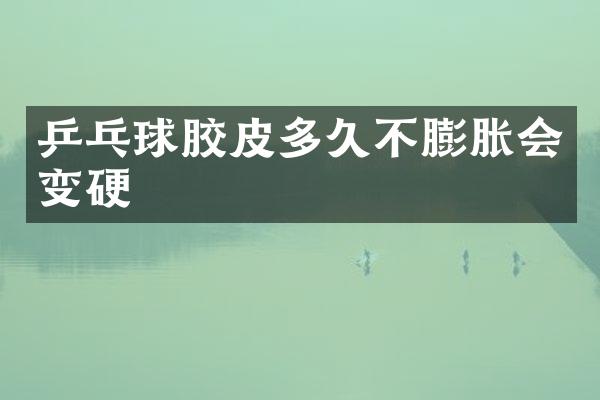 乒乓球胶皮多久不膨胀会变硬