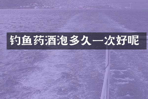 钓鱼药酒泡多久一次好呢