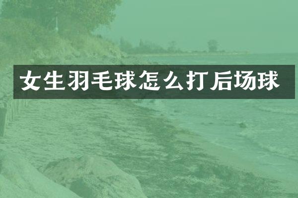 女生羽毛球怎么打后场球