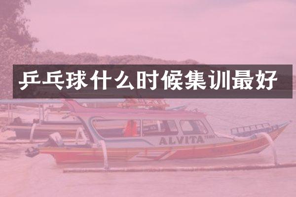 乒乓球什么时候集训最好