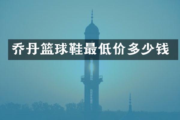 乔丹篮球鞋最低价多少钱