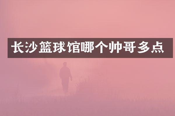 长沙篮球馆哪个帅哥多点