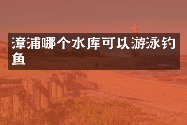 漳浦哪个水库可以游泳钓鱼