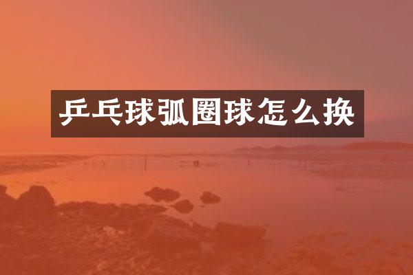 乒乓球弧圈球怎么换