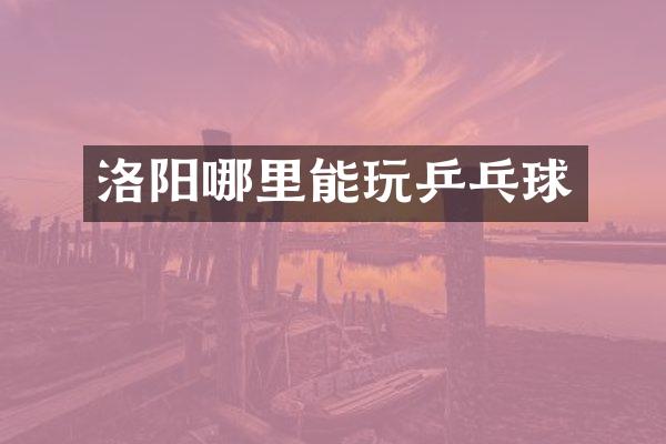 洛阳哪里能玩乒乓球