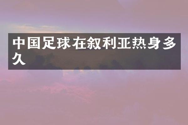 中国足球在叙利亚热身多久