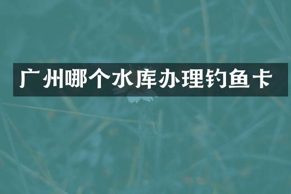 广州哪个水库办理钓鱼卡